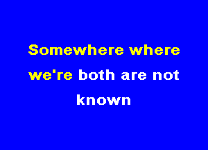 Somewhere where

we're both are not

known