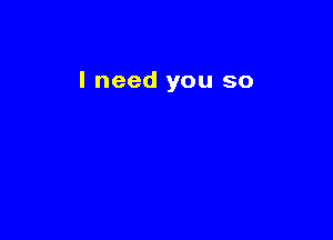 I need you so