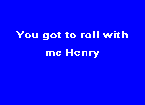 You got to roll with

me Henry