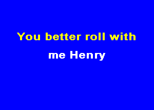 You better roll with

me Henry
