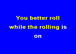 You better roll

while the rolling is

on