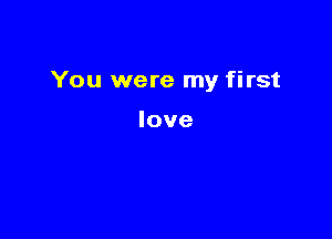 You were my first

love