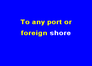 To any port or

foreign shore