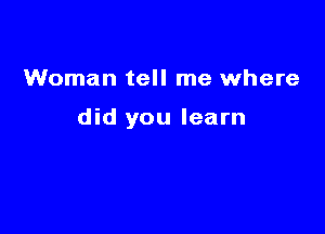 Woman tell me where

did you learn