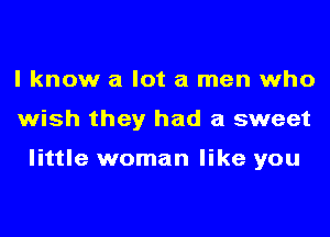 I know a lot a men who
wish they had a sweet

little woman like you