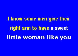 I know some men give their

right arm to have a sweet

little woman like you