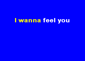 I wanna feel you