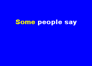 Some people say