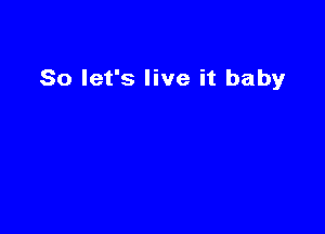 So let's live it baby