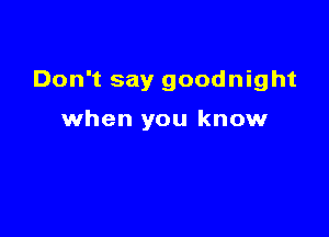 Don't say goodnight

when you know