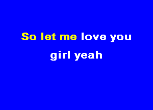 So let me love you

girl yeah