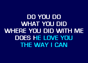 DO YOU DO
WHAT YOU DID
WHERE YOU DID WITH ME
DOES HE LOVE YOU
THE WAY I CAN