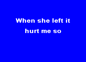 When she left it

hurt me so