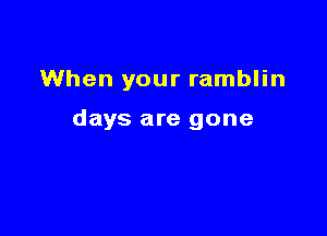 When your ramblin

days are gone