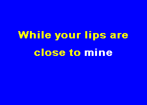 While your lips are

close to mine