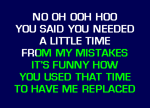 ND OH OOH HUD
YOU SAID YOU NEEDED
A LITTLE TIME
FROM MY MISTAKES
IT'S FUNNY HOW
YOU USED THAT TIME
TO HAVE ME REPLACED