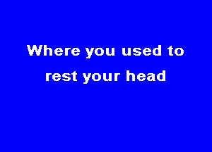 Where you used to

rest your head