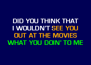 DID YOU THINK THAT

I WOULDN'T SEE YOU

OUT AT THE MOVIES
WHAT YOU DOIN' TO ME