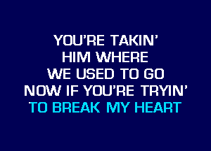 YOU'RE TAKIN'
HIM WHERE
WE USED TO GO
NOW IF YOU'RE TRYIN'
TU BREAK MY HEART