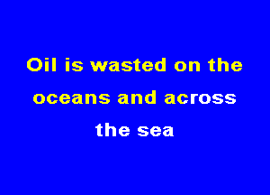 Oil is wasted on the

oceans and across

the sea