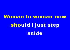 Woman to woman now

should ljust step

aside