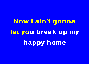 Now I ain't gonna

let you break up my

happy home