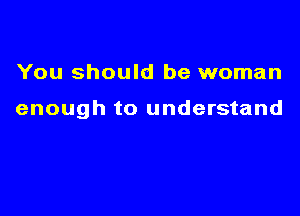 You should be woman

enough to understand