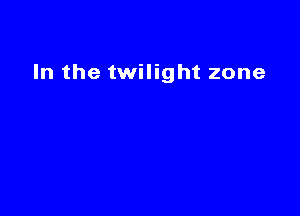 In the twilight zone