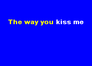 The way you kiss me