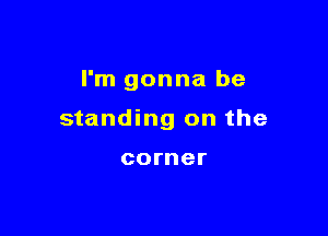 I'm gonna be

standing on the

corner