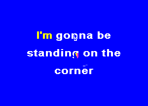 I'm gorgna be

standing on the

cornier