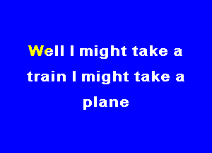 Well I might take a

train I might take a

plane