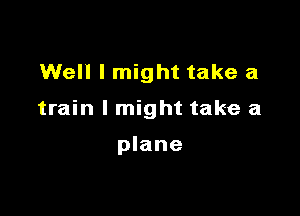 Well I might take a

train I might take a

plane