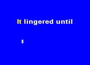 It lingered until