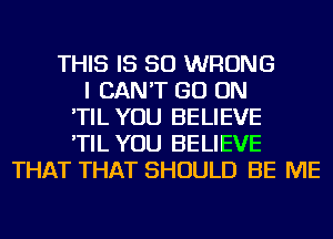 THIS IS SO WRONG
I CAN'T GO ON
'TIL YOU BELIEVE
'TIL YOU BELIEVE
THAT THAT SHOULD BE ME