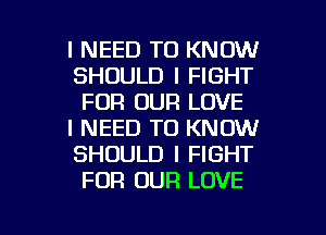 I NEED TO KNOW
SHOULD I FIGHT
FOR OUR LOVE

I NEED TO KNOW
SHOULD I FIGHT
FOR OUR LOVE

g