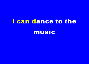 I can dance to the

music
