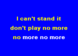 I can't stand it

don't play no more

no more no more