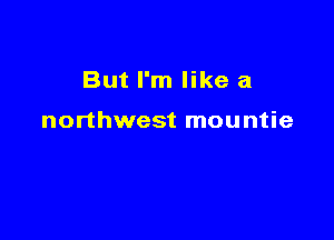 But I'm like a

northwest mountie