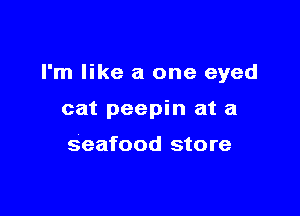 I'm like a one eyed

cat peepin at a

seafood store