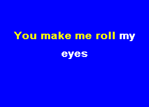 You make me roll my

eyes