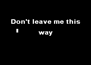 Don't leave me this
ll

way