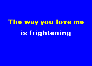 The way you love me

is frightening