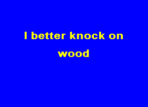 I better knock on

wood