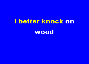 I better knock on

wood
