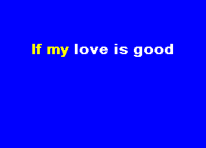 If my love is good