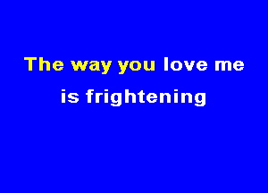 The way you love me

is frightening