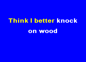 Think I better knock

on wood