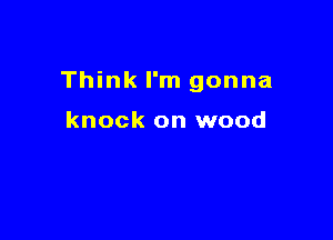 Think I'm gonna

knock on wood