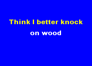 Think I better knock

on wood
